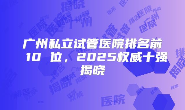 广州私立试管医院排名前 10 位，2025权威十强揭晓
