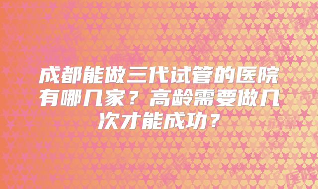 成都能做三代试管的医院有哪几家？高龄需要做几次才能成功？