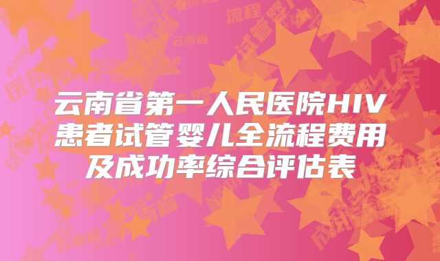云南省第一人民医院HIV患者试管婴儿全流程费用及成功率综合评估表