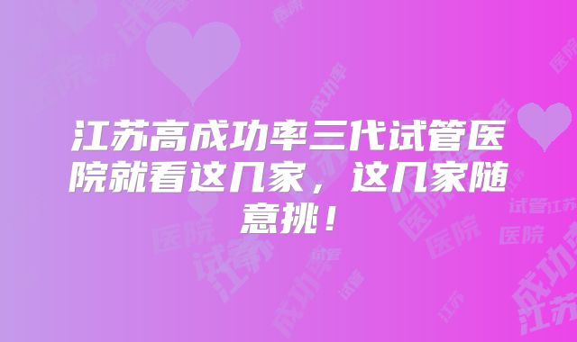 江苏高成功率三代试管医院就看这几家,这几家随意挑!