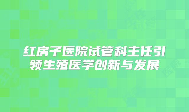 红房子医院试管科主任引领生殖医学创新与发展