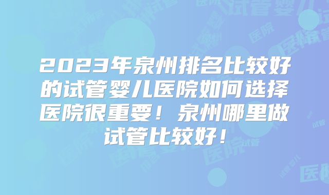 2023年泉州排名比较好的试管婴儿医院如何选择医院很重要!泉州哪里做试管比较好!