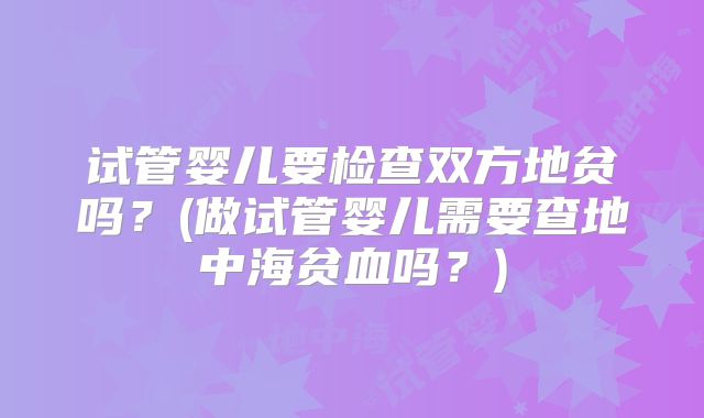 试管婴儿要检查双方地贫吗?(做试管婴儿需要查地中海贫血吗?)