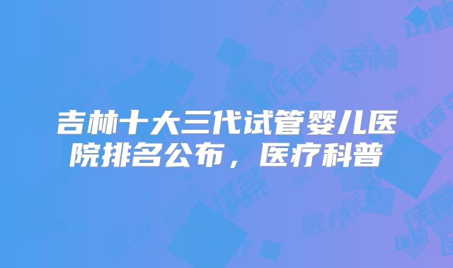 吉林十大三代试管婴儿医院排名公布，医疗科普