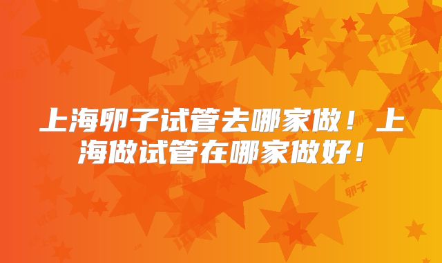 上海卵子试管去哪家做！上海做试管在哪家做好！
