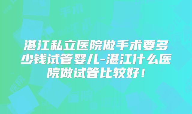 湛江私立医院做手术要多少钱试管婴儿-湛江什么医院做试管比较好！
