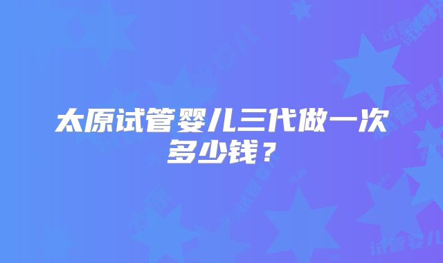 太原试管婴儿三代做一次多少钱？