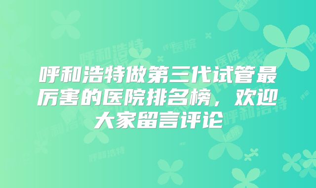 呼和浩特做第三代试管最厉害的医院排名榜，欢迎大家留言评论