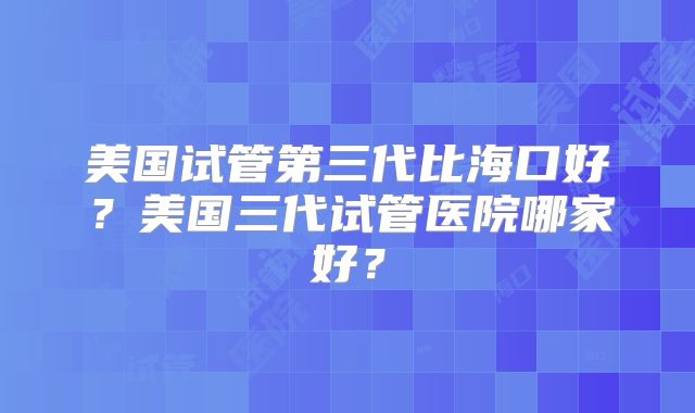 美国试管第三代比海口好？美国三代试管医院哪家好？