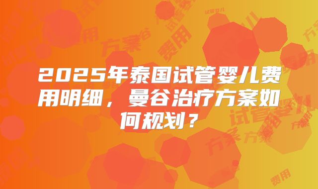 2025年泰国试管婴儿费用明细，曼谷治疗方案如何规划？