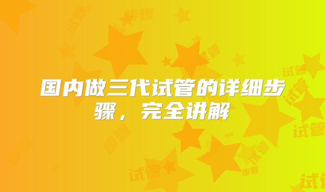 国内做三代试管的详细步骤，完全讲解