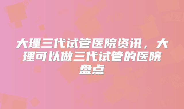 大理三代试管医院资讯，大理可以做三代试管的医院盘点