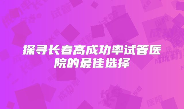 探寻长春高成功率试管医院的最佳选择
