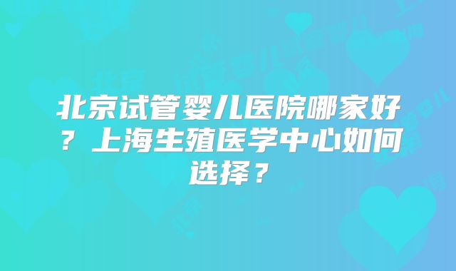 北京试管婴儿医院哪家好?上海生殖医学中心如何选择?