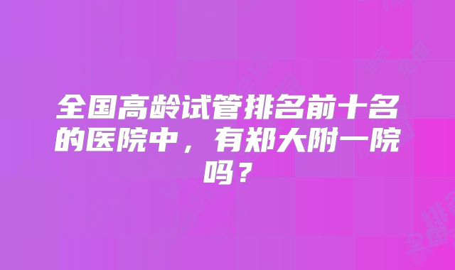 全国高龄试管排名前十名的医院中，有郑大附一院吗？