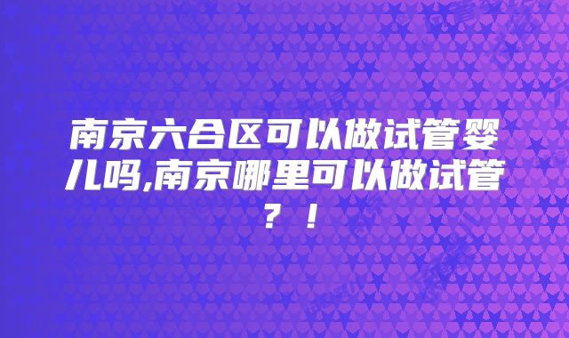 南京六合区可以做试管婴儿吗,南京哪里可以做试管?!