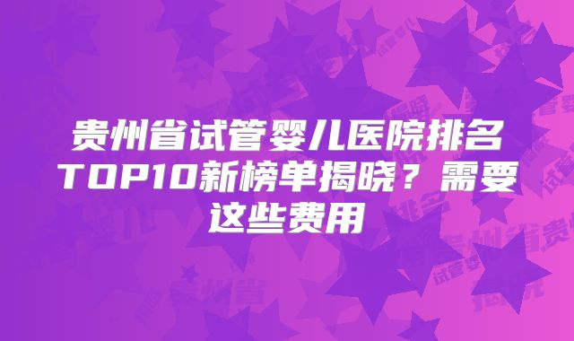 贵州省试管婴儿医院排名TOP10新榜单揭晓？需要这些费用