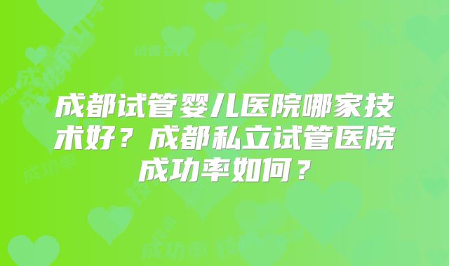 成都试管婴儿医院哪家技术好？成都私立试管医院成功率如何？