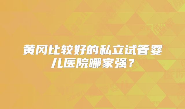 黄冈比较好的私立试管婴儿医院哪家强？