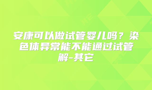 安康可以做试管婴儿吗？染色体异常能不能通过试管解-其它