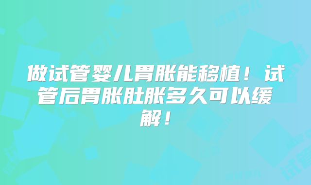做试管婴儿胃胀能移植！试管后胃胀肚胀多久可以缓解！