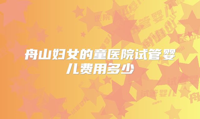 舟山妇女的童医院试管婴儿费用多少