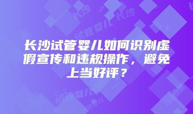 长沙试管婴儿如何识别虚假宣传和违规操作，避免上当好评？