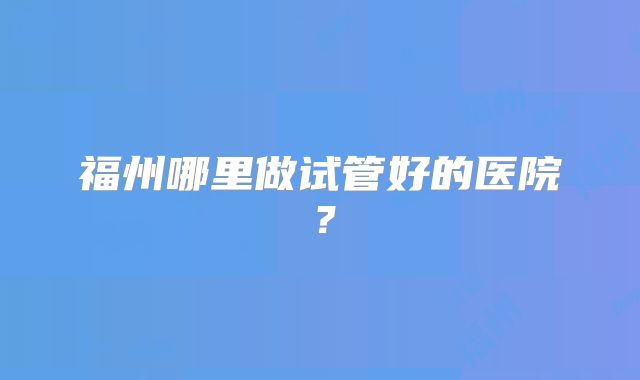 福州哪里做试管好的医院?