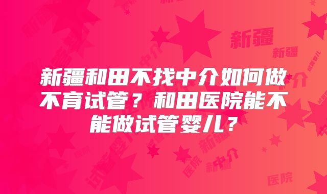 新疆和田不找中介如何做不育试管？和田医院能不能做试管婴儿？