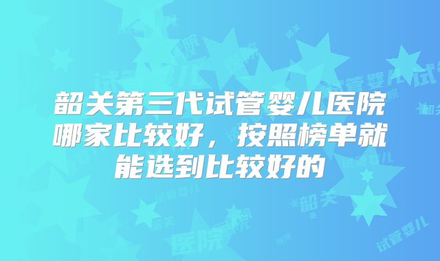韶关第三代试管婴儿医院哪家比较好，按照榜单就能选到比较好的