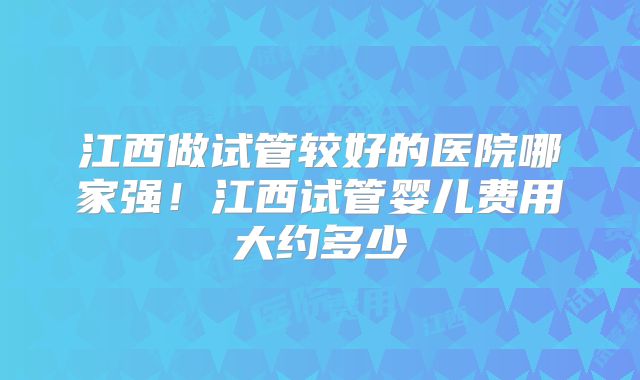 江西做试管较好的医院哪家强！江西试管婴儿费用大约多少