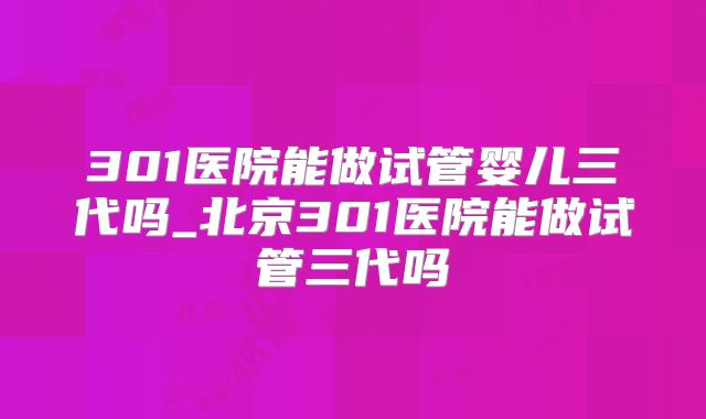301医院能做试管婴儿三代吗_北京301医院能做试管三代吗