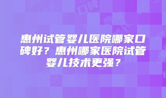 惠州试管婴儿医院哪家口碑好？惠州哪家医院试管婴儿技术更强？