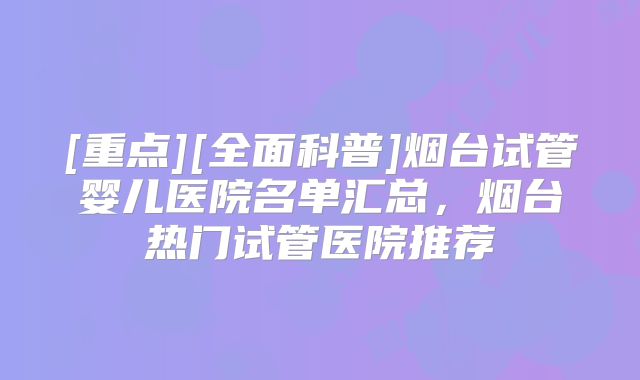 [重点][全面科普]烟台试管婴儿医院名单汇总，烟台热门试管医院推荐