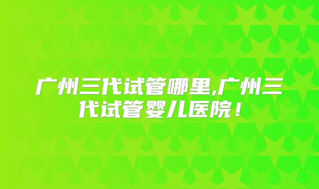 广州三代试管哪里,广州三代试管婴儿医院！