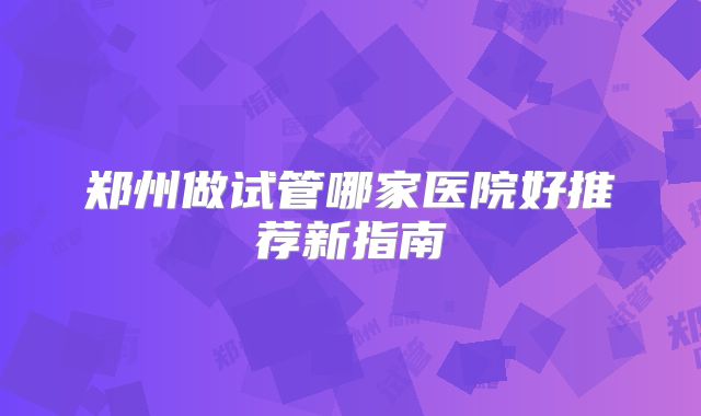 郑州做试管哪家医院好推荐新指南