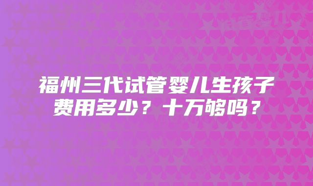 福州三代试管婴儿生孩子费用多少？十万够吗？