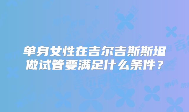 单身女性在吉尔吉斯斯坦做试管要满足什么条件？