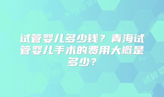 试管婴儿多少钱?青海试管婴儿手术的费用大概是多少?
