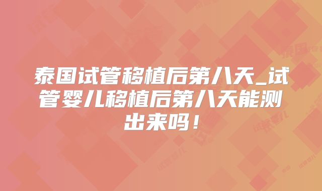 泰国试管移植后第八天_试管婴儿移植后第八天能测出来吗！