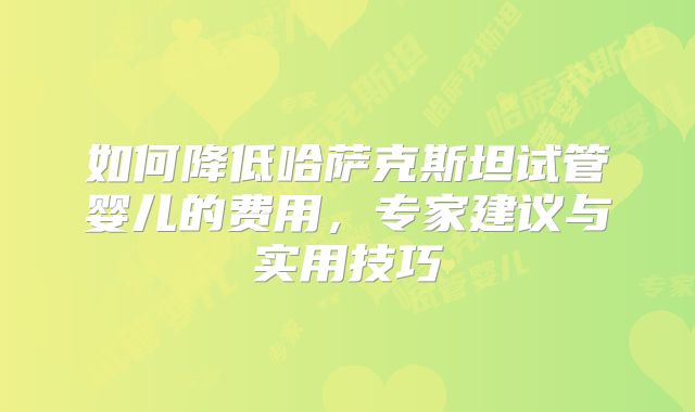 如何降低哈萨克斯坦试管婴儿的费用，专家建议与实用技巧