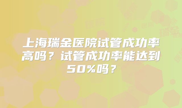 上海瑞金医院试管成功率高吗？试管成功率能达到50%吗？