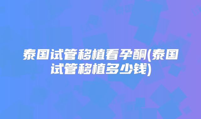 泰国试管移植看孕酮(泰国试管移植多少钱)