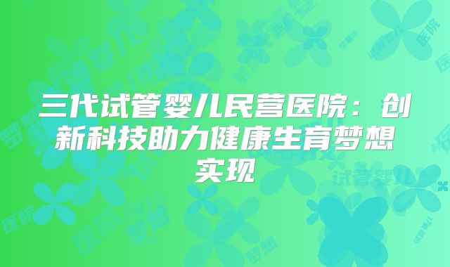 三代试管婴儿民营医院：创新科技助力健康生育梦想实现