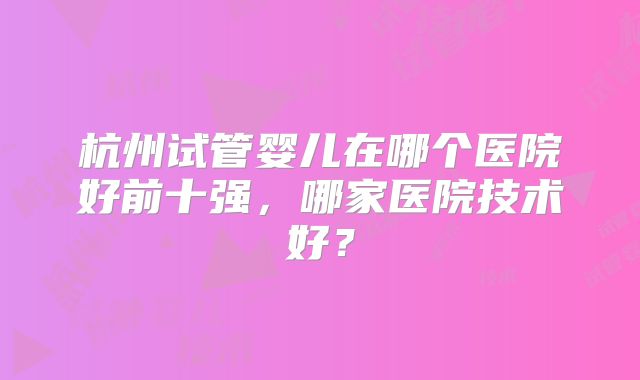 杭州试管婴儿在哪个医院好前十强，哪家医院技术好？