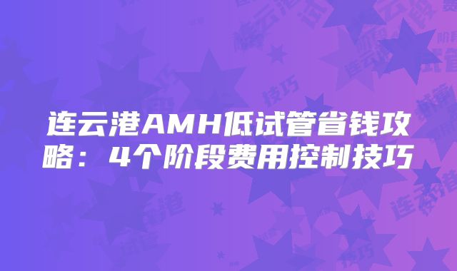 连云港AMH低试管省钱攻略：4个阶段费用控制技巧