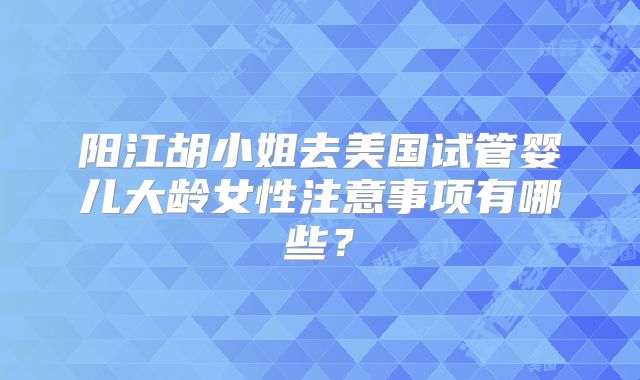 阳江胡小姐去美国试管婴儿大龄女性注意事项有哪些？