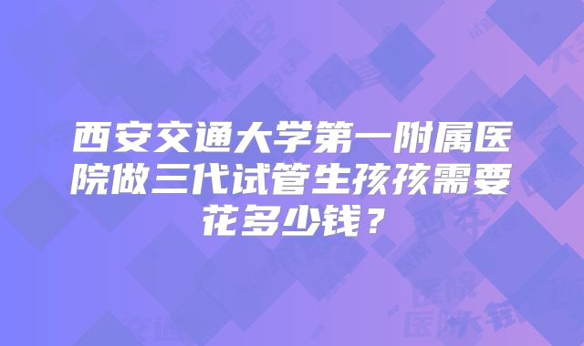 西安交通大学第一附属医院做三代试管生孩孩需要花多少钱？
