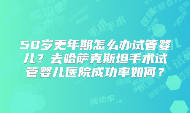 50岁更年期怎么办试管婴儿？去哈萨克斯坦手术试管婴儿医院成功率如何？