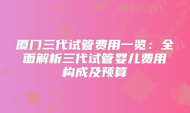 厦门三代试管费用一览：全面解析三代试管婴儿费用构成及预算